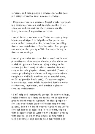 services, and care-planning services for older peo-
ple being served by adult day-care services.
• Crisis intervention services. Social workers provid-
ing crisis intervention seek to stabilize the crisis
situation and connect the older person and the
family to needed supportive services.
• Adult foster-care services. Foster care and group
homes are designed to help the older person re-
main in the community. Social workers providing
foster care match foster families with older people
and monitor the quality of life for those living in
foster-care settings.
• Adult protective services. Social workers in adult
protective services assess whether older adults are
at risk for personal harm or injury owing to the
actions (or inactions) of others. At-risk circum-
stances include physical abuse, material (financial)
abuse, psychological abuse, and neglect (in which
caregivers withhold medications or nourishment,
or fail to provide basic care). If abuse or neglect
is determined, then Adult Protective Service work-
ers develop, implement, and monitor a plan to
stop the maltreatment.
• Self-help and therapeutic groups. In some settings,
social workers facilitate the formation of self-help
groups and therapeutic groups for older people or
for family members (some of whom may be care-
givers). Self-help and therapeutic groups are useful
for such issues as adjusting to retirement, coping
with illnesses such as Alzheimer’s disease, dealing
with alcohol or other drug abuse, coping with a
terminal illness, and coping with depression and
 