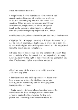 other emotional difficulties.
• Respite care. Social workers are involved with the
recruitment and training of respite-care workers,
as well as in identifying families in need of these
services. When an older person requires 24-hour
at-home care, respite services allow caregivers
(such as the spouse or other family members)
time away from caregiving responsibilities, which
690 Understanding Human Behavior and the Social Environment
Copyright 2012 Cengage Learning. All Rights Reserved. May
not be copied, scanned, or duplicated, in whole or in part. Due
to electronic rights, some third party content may be suppressed
from the eBook and/or eChapter(s).
Editorial review has deemed that any suppressed content does
not materially affect the overall learning experience. Cengage
Learning reserves the right to remove additional content at any
time if subsequent rights restrictions require it.
alleviates some of the stress involved in providing
24-hour-a-day care.
• Transportation and housing assistance. Social wor-
kers operate as brokers for finding appropriate
housing in the community and for arranging safe
transportation services.
• Social services in hospitals and nursing homes. So-
cial workers in these settings provide assessment
of social needs; health education for the older
person and the family; direct services (such as
 