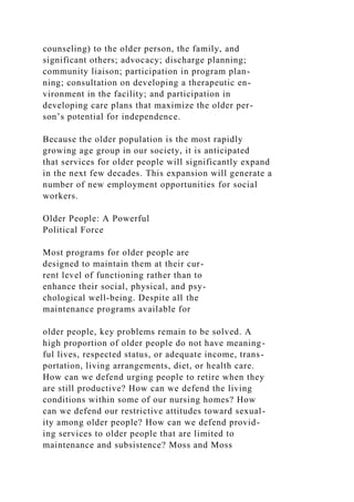 counseling) to the older person, the family, and
significant others; advocacy; discharge planning;
community liaison; participation in program plan-
ning; consultation on developing a therapeutic en-
vironment in the facility; and participation in
developing care plans that maximize the older per-
son’s potential for independence.
Because the older population is the most rapidly
growing age group in our society, it is anticipated
that services for older people will significantly expand
in the next few decades. This expansion will generate a
number of new employment opportunities for social
workers.
Older People: A Powerful
Political Force
Most programs for older people are
designed to maintain them at their cur-
rent level of functioning rather than to
enhance their social, physical, and psy-
chological well-being. Despite all the
maintenance programs available for
older people, key problems remain to be solved. A
high proportion of older people do not have meaning-
ful lives, respected status, or adequate income, trans-
portation, living arrangements, diet, or health care.
How can we defend urging people to retire when they
are still productive? How can we defend the living
conditions within some of our nursing homes? How
can we defend our restrictive attitudes toward sexual-
ity among older people? How can we defend provid-
ing services to older people that are limited to
maintenance and subsistence? Moss and Moss
 