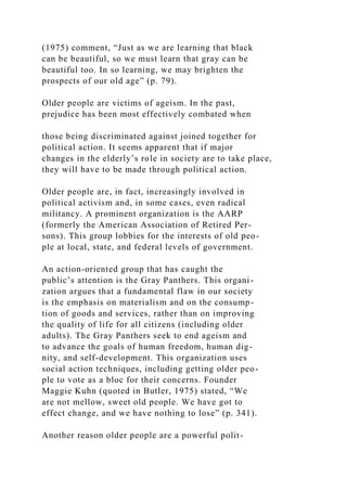 (1975) comment, “Just as we are learning that black
can be beautiful, so we must learn that gray can be
beautiful too. In so learning, we may brighten the
prospects of our old age” (p. 79).
Older people are victims of ageism. In the past,
prejudice has been most effectively combated when
those being discriminated against joined together for
political action. It seems apparent that if major
changes in the elderly’s role in society are to take place,
they will have to be made through political action.
Older people are, in fact, increasingly involved in
political activism and, in some cases, even radical
militancy. A prominent organization is the AARP
(formerly the American Association of Retired Per-
sons). This group lobbies for the interests of old peo-
ple at local, state, and federal levels of government.
An action-oriented group that has caught the
public’s attention is the Gray Panthers. This organi-
zation argues that a fundamental flaw in our society
is the emphasis on materialism and on the consump-
tion of goods and services, rather than on improving
the quality of life for all citizens (including older
adults). The Gray Panthers seek to end ageism and
to advance the goals of human freedom, human dig-
nity, and self-development. This organization uses
social action techniques, including getting older peo-
ple to vote as a bloc for their concerns. Founder
Maggie Kuhn (quoted in Butler, 1975) stated, “We
are not mellow, sweet old people. We have got to
effect change, and we have nothing to lose” (p. 341).
Another reason older people are a powerful polit-
 