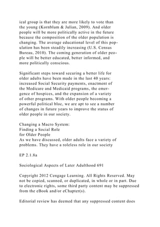 ical group is that they are more likely to vote than
the young (Kornblum & Julian, 2009). And older
people will be more politically active in the future
because the composition of the older population is
changing. The average educational level of this pop-
ulation has been steadily increasing (U.S. Census
Bureau, 2010). The coming generation of older peo-
ple will be better educated, better informed, and
more politically conscious.
Significant steps toward securing a better life for
older adults have been made in the last 40 years:
increased Social Security payments, enactment of
the Medicare and Medicaid programs, the emer-
gence of hospices, and the expansion of a variety
of other programs. With older people becoming a
powerful political bloc, we are apt to see a number
of changes in future years to improve the status of
older people in our society.
Changing a Macro System:
Finding a Social Role
for Older People
As we have discussed, older adults face a variety of
problems. They have a roleless role in our society
EP 2.1.8a
Sociological Aspects of Later Adulthood 691
Copyright 2012 Cengage Learning. All Rights Reserved. May
not be copied, scanned, or duplicated, in whole or in part. Due
to electronic rights, some third party content may be suppressed
from the eBook and/or eChapter(s).
Editorial review has deemed that any suppressed content does
 