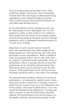 tinue to be physically and mentally active. They
would have higher self-esteem. They would begin
to break down the stereotypes of older people being
unproductive and a financial burden on society.
They would be paying into the Social Security sys-
tem rather than drawing from it.
In our materialistic society, perhaps the only way
for older people to have meaningful roles is to be
productive, either as paid workers or as volunteers.
Older people face the choice (as do younger people)
between having adequate financial resources through
productive work or inadequate financial resources as
a result of not working.
Objections to such a system may be raised by
those who maintain that some older people are no
longer productive. This may be true, but some youn-
ger people are also unproductive. What is needed to
make the proposed system work is jobs with realis-
tic, objective, and behaviorally measurable levels of
performance. Those at any age who do not meet the
performance levels should be informed about their
deficiencies and be given training to meet the defi-
ciencies. If the performance levels still are not met,
discharge should be used as a last resort. For example,
if a tenured faculty member is deficient in levels of
performance—as measured by student course evalua-
tions, peer faculty evaluations of teaching, record of
public service, record of service to the department and
to the campus, and record of publications—he or she
should be informed of the deficiencies. Training and
other resources to meet the deficiencies should be
offered. If the performance levels do not improve to
acceptable standards, dismissal proceedings would
 