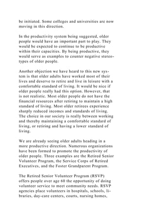 be initiated. Some colleges and universities are now
moving in this direction.
In the productivity system being suggested, older
people would have an important part to play. They
would be expected to continue to be productive
within their capacities. By being productive, they
would serve as examples to counter negative stereo-
types of older people.
Another objection we have heard to this new sys-
tem is that older adults have worked most of their
lives and deserve to retire and live in leisure with a
comfortable standard of living. It would be nice if
older people really had this option. However, that
is not realistic. Most older people do not have the
financial resources after retiring to maintain a high
standard of living. Most older retirees experience
sharply reduced incomes and standards of living.
The choice in our society is really between working
and thereby maintaining a comfortable standard of
living, or retiring and having a lower standard of
living.
We are already seeing older adults heading in a
more productive direction. Numerous organizations
have been formed to promote the productivity of
older people. Three examples are the Retired Senior
Volunteer Program, the Service Corps of Retired
Executives, and the Foster Grandparent Program.
The Retired Senior Volunteer Program (RSVP)
offers people over age 60 the opportunity of doing
volunteer service to meet community needs. RSVP
agencies place volunteers in hospitals, schools, li-
braries, day-care centers, courts, nursing homes,
 