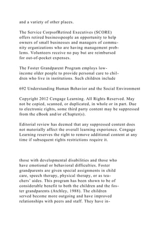 and a variety of other places.
The Service CorpsofRetired Executives (SCORE)
offers retired businesspeople an opportunity to help
owners of small businesses and managers of commu-
nity organizations who are having management prob-
lems. Volunteers receive no pay but are reimbursed
for out-of-pocket expenses.
The Foster Grandparent Program employs low-
income older people to provide personal care to chil-
dren who live in institutions. Such children include
692 Understanding Human Behavior and the Social Environment
Copyright 2012 Cengage Learning. All Rights Reserved. May
not be copied, scanned, or duplicated, in whole or in part. Due
to electronic rights, some third party content may be suppressed
from the eBook and/or eChapter(s).
Editorial review has deemed that any suppressed content does
not materially affect the overall learning experience. Cengage
Learning reserves the right to remove additional content at any
time if subsequent rights restrictions require it.
those with developmental disabilities and those who
have emotional or behavioral difficulties. Foster
grandparents are given special assignments in child
care, speech therapy, physical therapy, or as tea-
chers’ aides. This program has been shown to be of
considerable benefit to both the children and the fos-
ter grandparents (Atchley, 1988). The children
served become more outgoing and have improved
relationships with peers and staff. They have in-
 