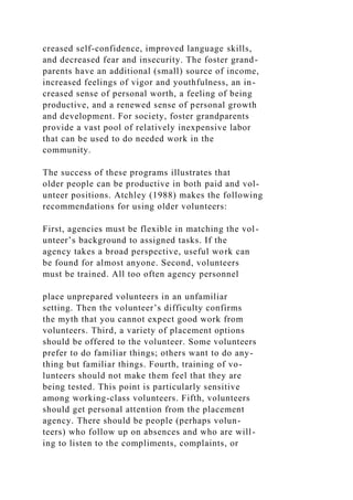 creased self-confidence, improved language skills,
and decreased fear and insecurity. The foster grand-
parents have an additional (small) source of income,
increased feelings of vigor and youthfulness, an in-
creased sense of personal worth, a feeling of being
productive, and a renewed sense of personal growth
and development. For society, foster grandparents
provide a vast pool of relatively inexpensive labor
that can be used to do needed work in the
community.
The success of these programs illustrates that
older people can be productive in both paid and vol-
unteer positions. Atchley (1988) makes the following
recommendations for using older volunteers:
First, agencies must be flexible in matching the vol-
unteer’s background to assigned tasks. If the
agency takes a broad perspective, useful work can
be found for almost anyone. Second, volunteers
must be trained. All too often agency personnel
place unprepared volunteers in an unfamiliar
setting. Then the volunteer’s difficulty confirms
the myth that you cannot expect good work from
volunteers. Third, a variety of placement options
should be offered to the volunteer. Some volunteers
prefer to do familiar things; others want to do any-
thing but familiar things. Fourth, training of vo-
lunteers should not make them feel that they are
being tested. This point is particularly sensitive
among working-class volunteers. Fifth, volunteers
should get personal attention from the placement
agency. There should be people (perhaps volun-
teers) who follow up on absences and who are will-
ing to listen to the compliments, complaints, or
 