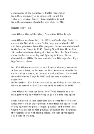 experiences of the volunteers. Public recognition
from the community is an important reward for
voluntary service. Finally, transportation to and
from the placement should be provided. (p. 216)
HIGHLIGHT 16.2
John Glenn, One of the Many Productive Older People
John Glenn was born July 18, 1921, in Cambridge, Ohio. He
entered the Naval Aviation Cadet program in March 1942
and later graduated from this program. He was commissioned
in the Marine Corps in 1943. During World War II, he flew
59 combat missions; during the Korean War, he flew 63 mis-
sions. In the last nine days of fighting in Korea, Glenn
downed three MIGs. He was awarded the Distinguished Fly-
ing Cross six times.
In 1959, Glenn was selected as a Project Mercury astronaut.
A few years later, he became the first American to orbit the
earth, and as a result, he became a national hero. He retired
from the Marine Corps in 1965 and became a business
executive.
In November 1974, he was elected to the United States Senate,
where he served with distinction until he retired in 1999.
John Glenn was not yet done. He offered himself as a hu-
man guinea pig by volunteering to go on a nine-day space
shuttle mission so that scientists could study the effects of
space travel on an older person. Candidates for space travel
of any age have to pass stringent physical and mental tests.
Glenn was in such superb physical condition that he passed
the examinations with flying colors. He then spent nearly
500 hours in training.
 