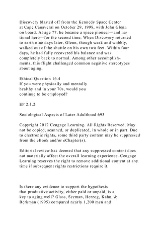 Discovery blasted off from the Kennedy Space Center
at Cape Canaveral on October 29, 1998, with John Glenn
on board. At age 77, he became a space pioneer—and na-
tional hero—for the second time. When Discovery returned
to earth nine days later, Glenn, though weak and wobbly,
walked out of the shuttle on his own two feet. Within four
days, he had fully recovered his balance and was
completely back to normal. Among other accomplish-
ments, this flight challenged common negative stereotypes
about aging.
Ethical Question 16.4
If you were physically and mentally
healthy and in your 70s, would you
continue to be employed?
EP 2.1.2
Sociological Aspects of Later Adulthood 693
Copyright 2012 Cengage Learning. All Rights Reserved. May
not be copied, scanned, or duplicated, in whole or in part. Due
to electronic rights, some third party content may be suppressed
from the eBook and/or eChapter(s).
Editorial review has deemed that any suppressed content does
not materially affect the overall learning experience. Cengage
Learning reserves the right to remove additional content at any
time if subsequent rights restrictions require it.
Is there any evidence to support the hypothesis
that productive activity, either paid or unpaid, is a
key to aging well? Glass, Seeman, Herzog, Kahn, &
Berkman (1995) compared nearly 1,200 men and
 