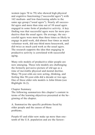 women (ages 70 to 79) who showed high physical
and cognitive functioning (“successful agers”) with
162 medium- and low-functioning adults in the
same age group (“usual agers”). Nearly all success-
ful agers and more than nine out of 10 usual agers
engaged in some form of productive activity. A key
finding was that successful agers were far more pro-
ductive than the usual agers. On average, the suc-
cessful agers were more than three times as likely to
engage in paid work, did almost four times as much
volunteer work, did one-third more housework, and
did twice as much yard work as the usual agers.
The research supports the idea that engaging in
productive activity is correlated with successful
aging.
Many role models of productive older people are
now emerging. These role models are challenging
the formerly pervasive picture of old age as a
time of inevitable physical and mental decline.
Many 70-year-olds are now acting, thinking, and
feeling like 50-year-olds did a decade or two ago.
One of these older role models is John Glenn (see
Highlight 16.2).
Chapter Summary
The following summarizes this chapter’s content in
terms of the learning objectives presented at the be-
ginning of the chapter.
A. Summarize the specific problems faced by
older people and the causes of these
problems.
People 65 and older now make up more than one-
tenth of the U.S. population and are the fastest-
 