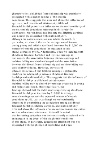 characteristics, childhood financial hardship was positively
associated with a higher number of the chronic
conditions. This suggests that over and above the influence of
age, race, and educational attainment, childhood
financial hardship exerts an influence on the multimorbidity of
the six chronic conditions measured in this study for
older adults. Our findings also indicate that lifetime earnings
was negatively associated with multimorbidity,
although the noted association was relatively small. In
particular, we showed that as the average annual income
during young and middle adulthood increases by $10,000 the
number of chronic conditions (as measured in this
study) decreases by 5%. Additionally, when we included both
childhood financial hardship and lifetime earnings in
our models, the association between lifetime earnings and
multimorbidity remained unchanged and the association
between childhood financial hardship and multimorbidity was
only slightly reduced. However, our tests of
interactions revealed that lifetime earnings significantly
modifies the relationship between childhood financial
hardship and multimorbidity. This suggests that the influence of
financial hardship in childhood on subsequent
multimorbidity may be altered by earnings occurring in young
and middle adulthood. More specifically, our
findings showed that for older adults experiencing childhood
financial hardship an increase by $10,000 in average
annual earnings reduces the expected number of chronic
conditions by 5%. Lastly, although we were primarily
interested in determining the association among childhood
financial hardship, lifetime earnings, and multimorbidity
over and above the influence of other socioeconomic indicators
such as educational attainment, it should be noted
that increasing education was not consistently associated with
an increase in the count of the six chronic conditions
in this study. In particular, educational attainment was not
associated with the absence of morbidity; and when
 