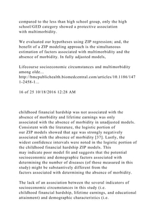 compared to the less than high school group, only the high
school/GED category showed a protective association
with multimorbidity.
We evaluated our hypotheses using ZIP regression; and, the
benefit of a ZIP modeling approach is the simultaneous
estimation of factors associated with multimorbidity and the
absence of morbidity. In fully adjusted models,
Lifecourse socioeconomic circumstances and multimorbidity
among olde...
http://bmcpublichealth.biomedcentral.com/articles/10.1186/147
1-2458-1...
16 of 25 10/18/2016 12:28 AM
childhood financial hardship was not associated with the
absence of morbidity and lifetime earnings was only
associated with the absence of morbidity in unadjusted models.
Consistent with the literature, the logistic portion of
our ZIP models showed that age was strongly negatively
associated with the absence of morbidity [37]. Lastly, the
widest confidence intervals were noted in the logistic portion of
the childhood financial hardship ZIP models. This
may indicate poor model fit and suggests that the potential
socioeconomic and demographic factors associated with
determining the number of diseases (of those measured in this
study) might be substantively different from the
factors associated with determining the absence of morbidity.
The lack of an association between the several indicators of
socioeconomic circumstances in this study (i.e.
childhood financial hardship, lifetime earnings, and educational
attainment) and demographic characteristics (i.e.
 