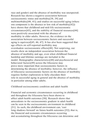 race and gender) and the absence of morbidity was unexpected.
Research has shown a negative association between
socioeconomic status and morbidity[38, 39] and
multimorbidity[40, 41]; and studies on successful aging (where
one component is the absence or low risk of morbidity[42])
have shown that childhood and mid-life socioeconomic
circumstances[43], and the stability of financial resources[44]
were positively associated with the absence of
morbidity in older adults. However, the evidence on the
association between socioeconomic factors and successful
aging is equivocal[45, 46, 47]. It has also been suggested that
age effects on self-reported morbidity may
overshadow socioeconomic effects[48]. Not surprising, our
results show an independent association between the
absence of morbidity and age, even when childhood financial
hardship and lifetime earnings are included in the
model. Demographic characteristics[48] and psychosocial and
behavioral factors[49] across the lifecourse may
prove more important than socioeconomic factors in
determining the absence of morbidity; however, the influence
of lifecourse socioeconomic factors on the absence of morbidity
requires further exploration to fully elucidate their
role in successful aging in general and the absence of morbidity
in particular among older adults.
Childhood socioeconomic condition and adult health
Financial and economic circumstances occurring in childhood
and throughout the lifecourse have been shown to
affect adult health outcomes [50]. Research shows that
antecedents to the socioeconomic gradient in adult health
can be seen in the socioeconomic environment in childhood
[51]. As such, the childhood environment can, 'cast
long shadows forward' on future health outcomes [52]; that is,
the financial and economic circumstances occurring
and accumulating throughout the lifecourse can determine and
 