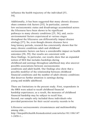 influence the health trajectory of the individual [53,
54].
Additionally, it has been suggested that many chronic diseases
share common risk factors [55]. In particular, current
low socioeconomic status and disadvantage accumulated across
the lifecourse have been shown to be significant
pathways to many chronic conditions [25, 56]; and, socio-
environmental factors experienced at various stages
throughout the lifecourse can differentially impact disease
etiology [57]. So, even though chronic diseases have
long latency periods, research has consistently shown that for
many chronic conditions adult and childhood
socioeconomic factors can have a considerable impact on health
outcomes [58, 59]. Our results are consistent with
these findings. In particular, our results show that an expanded
notion of SES that includes hardships during
childhood and earnings throughout adulthood may also uncover
possible associations between socioeconomic
conditions and adult health. Our findings also show that a
possible modifier of the relationship between childhood
financial conditions and the number of adult chronic conditions
that deserves further attention is earnings during
young and middle adulthood.
There are limitations to the present study. First, respondents in
the HRS were asked to recall childhood financial
hardship experiences; as a result, the measures of childhood
financial hardship may be subject to recall bias.
Second, our sample only included those individuals who
provided permission for their social security records to be
Lifecourse socioeconomic circumstances and multimorbidity
among olde...
http://bmcpublichealth.biomedcentral.com/articles/10.1186/147
1-2458-1...
 
