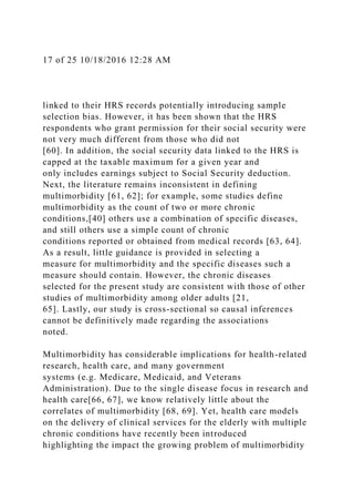 17 of 25 10/18/2016 12:28 AM
linked to their HRS records potentially introducing sample
selection bias. However, it has been shown that the HRS
respondents who grant permission for their social security were
not very much different from those who did not
[60]. In addition, the social security data linked to the HRS is
capped at the taxable maximum for a given year and
only includes earnings subject to Social Security deduction.
Next, the literature remains inconsistent in defining
multimorbidity [61, 62]; for example, some studies define
multimorbidity as the count of two or more chronic
conditions,[40] others use a combination of specific diseases,
and still others use a simple count of chronic
conditions reported or obtained from medical records [63, 64].
As a result, little guidance is provided in selecting a
measure for multimorbidity and the specific diseases such a
measure should contain. However, the chronic diseases
selected for the present study are consistent with those of other
studies of multimorbidity among older adults [21,
65]. Lastly, our study is cross-sectional so causal inferences
cannot be definitively made regarding the associations
noted.
Multimorbidity has considerable implications for health-related
research, health care, and many government
systems (e.g. Medicare, Medicaid, and Veterans
Administration). Due to the single disease focus in research and
health care[66, 67], we know relatively little about the
correlates of multimorbidity [68, 69]. Yet, health care models
on the delivery of clinical services for the elderly with multiple
chronic conditions have recently been introduced
highlighting the impact the growing problem of multimorbidity
 