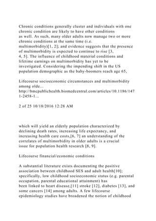 Chronic conditions generally cluster and individuals with one
chronic condition are likely to have other conditions
as well. As such, many older adults now manage two or more
chronic conditions at the same time (i.e.
multimorbidity)[1, 2]; and evidence suggests that the presence
of multimorbidity is expected to continue to rise [3,
4, 5]. The influence of childhood material conditions and
lifetime earnings on multimorbidity has yet to be
investigated. Considering the impending shift in the US
population demographic as the baby-boomers reach age 65,
Lifecourse socioeconomic circumstances and multimorbidity
among olde...
http://bmcpublichealth.biomedcentral.com/articles/10.1186/147
1-2458-1...
2 of 25 10/18/2016 12:28 AM
which will yield an elderly population characterized by
declining death rates, increasing life expectancy, and
increasing health care costs,[6, 7] an understanding of the
correlates of multimorbidity in older adults is a crucial
issue for population health research [8, 9].
Lifecourse financial/economic conditions
A substantial literature exists documenting the positive
association between childhood SES and adult health[10];
specifically, low childhood socioeconomic status (e.g. parental
occupation, parental educational attainment) has
been linked to heart disease,[11] stroke [12], diabetes [13], and
some cancers [14] among adults. A few lifecourse
epidemiology studies have broadened the notion of childhood
 