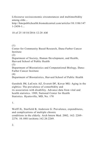 Lifecourse socioeconomic circumstances and multimorbidity
among olde...
http://bmcpublichealth.biomedcentral.com/articles/10.1186/147
1-2458-1...
18 of 25 10/18/2016 12:28 AM
(1)
Center for Community Based Research, Dana-Farber Cancer
Institute
(2)
Department of Society, Human Development, and Health,
Harvard School of Public Health
(3)
Department of Biostatistics and Computational Biology, Dana-
Farber Cancer Institute
(4)
Department of Biostatistics, Harvard School of Public Health
Guralnik JM, LaCroix AZ, Everett DF, Kovar MG: Aging in the
eighties: The prevalence of comorbidity and
its association with disability. Advance data from vital and
health statistics. 1989, National Center for Health
Statistics. Hyattsville, MD, No. 170
1.
Wolff JL, Starfield B, Anderson G: Prevalence, expenditures,
and complications of multiple chronic
conditions in the elderly. Arch Intern Med. 2002, 162: 2269-
2276. 10.1001/archinte.162.20.2269.
2.
 