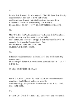 11.
Lawlor DA, Ronalds G, Macintyre S, Clark H, Leon DA: Family
socioeconomic position at birth and future
cardiovascular disease risk: findings from the Aberdeen
Children of the 1950s cohort study. Am J Public
Health. 2006, 96: 1271-1277. 10.2105/AJPH.2005.066290.
12.
Maty SC, Lynch JW, Raghunathan TE, Kaplan GA: Childhood
socioeconomic position, gender, adult body
mass index, and incidence of type 2 diabetes mellitus over 34
years in the Alameda County Study. Am J
Public Health. 2008, 98: 1486-1494.
10.2105/AJPH.2007.123653.
13.
Lifecourse socioeconomic circumstances and multimorbidity
among olde...
http://bmcpublichealth.biomedcentral.com/articles/10.1186/147
1-2458-1...
19 of 25 10/18/2016 12:28 AM
Smith GD, Hart C, Blane D, Hole D: Adverse socioeconomic
conditions in childhood and cause specific
adult mortality: prospective observational study. BMJ. 1998,
316: 1631-1635.
14.
Bennett GG, Wolin KY, James SA: Lifecourse socioeconomic
 