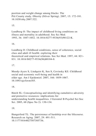 position and weight change among blacks: The
Pitt County study. Obesity (Silver Spring). 2007, 15: 172-181.
10.1038/oby.2007.522.
15.
Lundberg O: The impact of childhood living conditions on
illness and mortality in adulthood. Soc Sci Med.
1993, 36: 1047-1052. 10.1016/0277-9536(93)90122-K.
16.
Lundberg O: Childhood conditions, sense of coherence, social
class and adult ill health: exploring their
theoretical and empirical relations. Soc Sci Med. 1997, 44: 821-
831. 10.1016/S0277-9536(96)00184-0.
17.
Moody-Ayers S, Lindquist K, Sen S, Covinsky KE: Childhood
social and economic well-being and health in
older age. Am J Epidemiol. 2007, 166: 1059-1067.
10.1093/aje/kwm185.
18.
Hatch SL: Conceptualizing and identifying cumulative adversity
and protective resources: implications for
understanding health inequalities. J Gerontol B Psychol Sci Soc
Sci. 2005, 60 (Spec No 2): 130-134.
19.
Hungerford TL: The persistence of hardship over the lifecourse.
Research on Aging. 2007, 29: 491-511.
10.1177/0164027507305736.
 