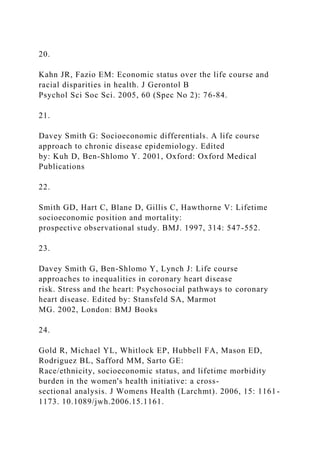 20.
Kahn JR, Fazio EM: Economic status over the life course and
racial disparities in health. J Gerontol B
Psychol Sci Soc Sci. 2005, 60 (Spec No 2): 76-84.
21.
Davey Smith G: Socioeconomic differentials. A life course
approach to chronic disease epidemiology. Edited
by: Kuh D, Ben-Shlomo Y. 2001, Oxford: Oxford Medical
Publications
22.
Smith GD, Hart C, Blane D, Gillis C, Hawthorne V: Lifetime
socioeconomic position and mortality:
prospective observational study. BMJ. 1997, 314: 547-552.
23.
Davey Smith G, Ben-Shlomo Y, Lynch J: Life course
approaches to inequalities in coronary heart disease
risk. Stress and the heart: Psychosocial pathways to coronary
heart disease. Edited by: Stansfeld SA, Marmot
MG. 2002, London: BMJ Books
24.
Gold R, Michael YL, Whitlock EP, Hubbell FA, Mason ED,
Rodriguez BL, Safford MM, Sarto GE:
Race/ethnicity, socioeconomic status, and lifetime morbidity
burden in the women's health initiative: a cross-
sectional analysis. J Womens Health (Larchmt). 2006, 15: 1161-
1173. 10.1089/jwh.2006.15.1161.
 