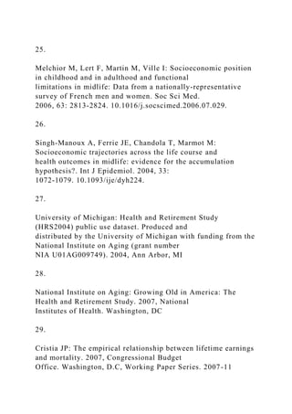 25.
Melchior M, Lert F, Martin M, Ville I: Socioeconomic position
in childhood and in adulthood and functional
limitations in midlife: Data from a nationally-representative
survey of French men and women. Soc Sci Med.
2006, 63: 2813-2824. 10.1016/j.socscimed.2006.07.029.
26.
Singh-Manoux A, Ferrie JE, Chandola T, Marmot M:
Socioeconomic trajectories across the life course and
health outcomes in midlife: evidence for the accumulation
hypothesis?. Int J Epidemiol. 2004, 33:
1072-1079. 10.1093/ije/dyh224.
27.
University of Michigan: Health and Retirement Study
(HRS2004) public use dataset. Produced and
distributed by the University of Michigan with funding from the
National Institute on Aging (grant number
NIA U01AG009749). 2004, Ann Arbor, MI
28.
National Institute on Aging: Growing Old in America: The
Health and Retirement Study. 2007, National
Institutes of Health. Washington, DC
29.
Cristia JP: The empirical relationship between lifetime earnings
and mortality. 2007, Congressional Budget
Office. Washington, D.C, Working Paper Series. 2007-11
 