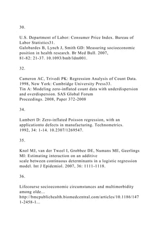 30.
U.S. Department of Labor: Consumer Price Index. Bureau of
Labor Statistics31.
Galobardes B, Lynch J, Smith GD: Measuring socioeconomic
position in health research. Br Med Bull. 2007,
81-82: 21-37. 10.1093/bmb/ldm001.
32.
Cameron AC, Trivedi PK: Regression Analysis of Count Data.
1998, New York: Cambridge University Press33.
Tin A: Modeling zero-inflated count data with underdispersion
and overdispersion. SAS Global Forum
Proceedings. 2008, Paper 372-2008
34.
Lambert D: Zero-inflated Poisson regression, with an
applicationto defects in manufacturing. Technometrics.
1992, 34: 1-14. 10.2307/1269547.
35.
Knol MJ, van der Tweel I, Grobbee DE, Numans ME, Geerlings
MI: Estimating interaction on an additive
scale between continuous determinants in a logistic regression
model. Int J Epidemiol. 2007, 36: 1111-1118.
36.
Lifecourse socioeconomic circumstances and multimorbidity
among olde...
http://bmcpublichealth.biomedcentral.com/articles/10.1186/147
1-2458-1...
 