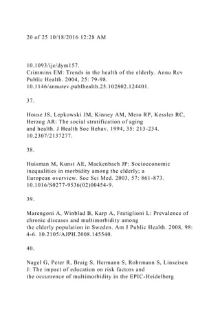 20 of 25 10/18/2016 12:28 AM
10.1093/ije/dym157.
Crimmins EM: Trends in the health of the elderly. Annu Rev
Public Health. 2004, 25: 79-98.
10.1146/annurev.publhealth.25.102802.124401.
37.
House JS, Lepkowski JM, Kinney AM, Mero RP, Kessler RC,
Herzog AR: The social stratification of aging
and health. J Health Soc Behav. 1994, 35: 213-234.
10.2307/2137277.
38.
Huisman M, Kunst AE, Mackenbach JP: Socioeconomic
inequalities in morbidity among the elderly; a
European overview. Soc Sci Med. 2003, 57: 861-873.
10.1016/S0277-9536(02)00454-9.
39.
Marengoni A, Winblad B, Karp A, Fratiglioni L: Prevalence of
chronic diseases and multimorbidity among
the elderly population in Sweden. Am J Public Health. 2008, 98:
4-6. 10.2105/AJPH.2008.145540.
40.
Nagel G, Peter R, Braig S, Hermann S, Rohrmann S, Linseisen
J: The impact of education on risk factors and
the occurrence of multimorbidity in the EPIC-Heidelberg
 