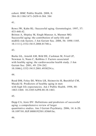 cohort. BMC Public Health. 2008, 8:
384-10.1186/1471-2458-8-384. 384
41.
Rowe JW, Kahn RL: Successful aging. Gerontologist. 1997, 37:
433-440.42.
Britton A, Shipley M, Singh-Manoux A, Marmot MG:
Successful aging: the contribution of early-life and
midlife risk factors. J Am Geriatr Soc. 2008, 56: 1098-1105.
10.1111/j.1532-5415.2008.01740.x.
43.
Burke GL, Arnold AM, Bild DE, Cushman M, Fried LP,
Newman A, Nunn C, Robbins J: Factors associated
with healthy aging: the cardiovascular health study. J Am
Geriatr Soc. 2001, 49: 254-262.
10.1046/j.1532-5415.2001.4930254.x.
44.
Reed DM, Foley DJ, White LR, Heimovitz H, Burchfiel CM,
Masaki K: Predictors of healthy aging in men
with high life expectancies. Am J Public Health. 1998, 88:
1463-1468. 10.2105/AJPH.88.10.1463.
45.
Depp CA, Jeste DV: Definitions and predictors of successful
aging: a comprehensive review of larger
quantitative studies. Am J Geriatr Psychiatry. 2006, 14: 6-20.
10.1097/01.JGP.0000192501.03069.bc.
46.
 