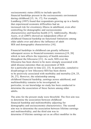 socioeconomic status (SES) to include specific
financial hardships present in the socioeconomic environment
during childhood [15, 16, 17]. For example,
Lundberg (1997) found that respondents growing up in a family
that experienced economic difficulties had an
increased risk for circulatory illness in adulthood, even after
controlling for demographic and socioeconomic
characteristics and baseline health [17]. Additionally, Moody-
Ayers, et al (2007) showed an independent effect of
childhood financial hardship on functional limitations among
older adults over and above the influence of adult
SES and demographic characteristics [18].
Financial hardships in childhood can greatly influence
subsequent access to financial/economic resources,[19, 20]
which in turn affects the trajectory of health outcomes
throughout the lifecourse [21]. As such, SES over the
lifecourse has been shown to be more strongly associated with
adult disease outcomes than an assessment of SES
for a particular point in time [22, 23]. In particular, cumulative
disadvantage or low lifecourse SES has been shown
to be positively associated with morbidity and mortality [24, 25,
26, 27]. However, the relationship among
childhood financial hardship, earnings across adulthood, and
multimorbidity remains to be investigated; in
particular, to our knowledge no study has been conducted to
determine the association of these factors among older
adults.
The aims for the present study were threefold. The first aim was
to determine the association between childhood
financial hardship and multimorbidity adjusting for
demographic and socioeconomic characteristics. The second
aim was to determine the association between lifetime earnings
and multimorbidity; and the third aim was to
determine if lifetime earnings act as an effect modifier in the
 