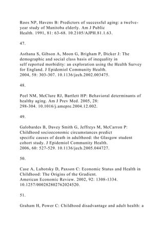 Roos NP, Havens B: Predictors of successful aging: a twelve-
year study of Manitoba elderly. Am J Public
Health. 1991, 81: 63-68. 10.2105/AJPH.81.1.63.
47.
Asthana S, Gibson A, Moon G, Brigham P, Dicker J: The
demographic and social class basis of inequality in
self reported morbidity: an exploration using the Health Survey
for England. J Epidemiol Community Health.
2004, 58: 303-307. 10.1136/jech.2002.003475.
48.
Peel NM, McClure RJ, Bartlett HP: Behavioral determinants of
healthy aging. Am J Prev Med. 2005, 28:
298-304. 10.1016/j.amepre.2004.12.002.
49.
Galobardes B, Davey Smith G, Jeffreys M, McCarron P:
Childhood socioeconomic circumstances predict
specific causes of death in adulthood: the Glasgow student
cohort study. J Epidemiol Community Health.
2006, 60: 527-529. 10.1136/jech.2005.044727.
50.
Case A, Lubotsky D, Paxson C: Economic Status and Health in
Childhood: The Origins of the Gradient.
American Economic Review. 2002, 92: 1308-1334.
10.1257/000282802762024520.
51.
Graham H, Power C: Childhood disadvantage and adult health: a
 