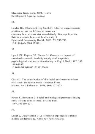 lifecourse framework. 2004, Health
Development Agency. London
52.
Lawlor DA, Ebrahim S, vey Smith G: Adverse socioeconomic
position across the lifecourse increases
coronary heart disease risk cumulatively: findings from the
British women's heart and health study. J
Epidemiol Community Health. 2005, 59: 785-793.
10.1136/jech.2004.029991.
53.
Lynch JW, Kaplan GA, Shema SJ: Cumulative impact of
sustained economic hardship on physical, cognitive,
psychological, and social functioning. N Engl J Med. 1997, 337:
1889-1895.
10.1056/NEJM199712253372606.
54.
Cassel J: The contribution of the social environment to host
resistance: the fourth Wade Hamptom Frost
lecture. Am J Epidemiol. 1976, 104: 107-123.
55.
Power C, Hertzman C: Social and biological pathways linking
early life and adult disease. Br Med Bull.
1997, 53: 210-221.
56.
Lynch J, Davey Smith G: A lifecourse approach to chronic
disease epidemiology. Annu Rev Public Health.
 