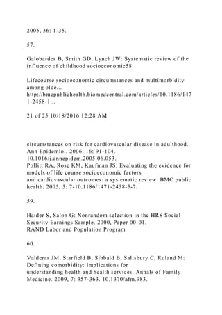 2005, 36: 1-35.
57.
Galobardes B, Smith GD, Lynch JW: Systematic review of the
influence of childhood socioeconomic58.
Lifecourse socioeconomic circumstances and multimorbidity
among olde...
http://bmcpublichealth.biomedcentral.com/articles/10.1186/147
1-2458-1...
21 of 25 10/18/2016 12:28 AM
circumstances on risk for cardiovascular disease in adulthood.
Ann Epidemiol. 2006, 16: 91-104.
10.1016/j.annepidem.2005.06.053.
Pollitt RA, Rose KM, Kaufman JS: Evaluating the evidence for
models of life course socioeconomic factors
and cardiovascular outcomes: a systematic review. BMC public
health. 2005, 5: 7-10.1186/1471-2458-5-7.
59.
Haider S, Salon G: Nonrandom selection in the HRS Social
Security Earnings Sample. 2000, Paper 00-01.
RAND Labor and Population Program
60.
Valderas JM, Starfield B, Sibbald B, Salisbury C, Roland M:
Defining comorbidity: Implications for
understanding health and health services. Annals of Family
Medicine. 2009, 7: 357-363. 10.1370/afm.983.
 