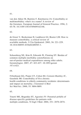 61.
van den Akker M, Buntinx F, Knottnerus JA: Comorbidity or
multimorbidity: what's in a name? A review of
the literature. European Journal of General Practice. 1996, 2:
65-70. 10.3109/13814789609162146.
62.
de Groot V, Beckerman H, Lankhorst GJ, Bouter LM: How to
measure comorbidity. a critical review of
available methods. J Clin Epidemiol. 2003, 56: 221-229.
10.1016/S0895-4356(02)00585-1.
63.
Schoenberg NE, Kim H, Edwards W, Fleming ST: Burden of
common multiple-morbidity constellations on
out-of-pocket medical expenditures among older adults.
Gerontologist. 2007, 47: 423-437. 10.1093/geront
/47.4.423.
64.
Fillenbaum GG, Pieper CF, Cohen HJ, Cornoni-Huntley JC,
Guralnik JM: Comorbidity of five chronic
health conditions in elderly community residents: determinants
and impact on mortality. J Gerontol A Biol
Sci Med Sci. 2000, 55: M84-M89.
65.
Tinetti ME, Bogardus ST, Agostini JV: Potential pitfalls of
disease-specific guidelines for patients with
multiple conditions. N Engl J Med. 2004, 351: 2870-2874.
 