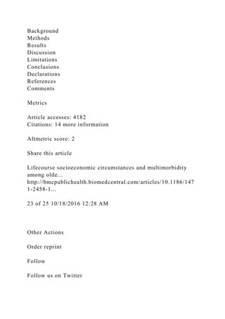 Background
Methods
Results
Discussion
Limitations
Conclusions
Declarations
References
Comments
Metrics
Article accesses: 4182
Citations: 14 more information
Altmetric score: 2
Share this article
Lifecourse socioeconomic circumstances and multimorbidity
among olde...
http://bmcpublichealth.biomedcentral.com/articles/10.1186/147
1-2458-1...
23 of 25 10/18/2016 12:28 AM
Other Actions
Order reprint
Follow
Follow us on Twitter
 