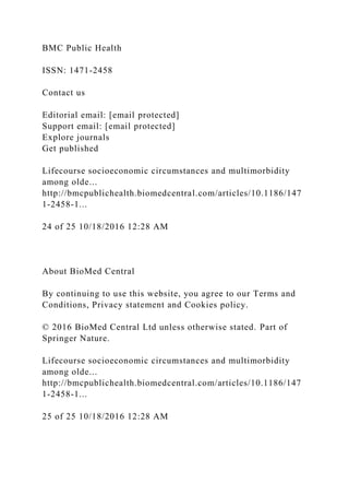 BMC Public Health
ISSN: 1471-2458
Contact us
Editorial email: [email protected]
Support email: [email protected]
Explore journals
Get published
Lifecourse socioeconomic circumstances and multimorbidity
among olde...
http://bmcpublichealth.biomedcentral.com/articles/10.1186/147
1-2458-1...
24 of 25 10/18/2016 12:28 AM
About BioMed Central
By continuing to use this website, you agree to our Terms and
Conditions, Privacy statement and Cookies policy.
© 2016 BioMed Central Ltd unless otherwise stated. Part of
Springer Nature.
Lifecourse socioeconomic circumstances and multimorbidity
among olde...
http://bmcpublichealth.biomedcentral.com/articles/10.1186/147
1-2458-1...
25 of 25 10/18/2016 12:28 AM
 