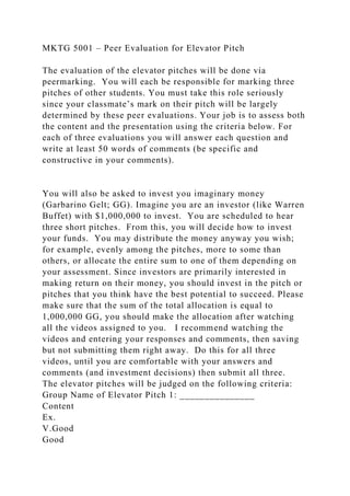 MKTG 5001 – Peer Evaluation for Elevator Pitch
The evaluation of the elevator pitches will be done via
peermarking. You will each be responsible for marking three
pitches of other students. You must take this role seriously
since your classmate’s mark on their pitch will be largely
determined by these peer evaluations. Your job is to assess both
the content and the presentation using the criteria below. For
each of three evaluations you will answer each question and
write at least 50 words of comments (be specific and
constructive in your comments).
You will also be asked to invest you imaginary money
(Garbarino Gelt; GG). Imagine you are an investor (like Warren
Buffet) with $1,000,000 to invest. You are scheduled to hear
three short pitches. From this, you will decide how to invest
your funds. You may distribute the money anyway you wish;
for example, evenly among the pitches, more to some than
others, or allocate the entire sum to one of them depending on
your assessment. Since investors are primarily interested in
making return on their money, you should invest in the pitch or
pitches that you think have the best potential to succeed. Please
make sure that the sum of the total allocation is equal to
1,000,000 GG, you should make the allocation after watching
all the videos assigned to you. I recommend watching the
videos and entering your responses and comments, then saving
but not submitting them right away. Do this for all three
videos, until you are comfortable with your answers and
comments (and investment decisions) then submit all three.
The elevator pitches will be judged on the following criteria:
Group Name of Elevator Pitch 1: _______________
Content
Ex.
V.Good
Good
 