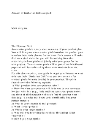 Amount of Garbarino Gelt assigned
Mark assigned
The Elevator Pitch
An elevator pitch is a very short summary of your product plan.
You will film your own elevator pitch based on the product your
team has done their plan on for the term. Each person will make
their own pitch video but you will be working from the
materials you have produced jointly with your group for the
term project. Your elevator pitch will be posted our blackboard
page and will be evaluated by three other students from the
class.
For this elevator pitch, your goals is to get your listener to want
to invest their “Garbarino Gelt” (see peer review mark for
elevator pitch for more details) in your product. The pitch
should cover the following aspects:
1) What problem does your product solve?
a. Describe what your product will do in one or two sentences.
Not just what it is (e.g., “this machine scans your pheromones
and those of all the people within ten feet of you) but what it
does (e.g. “a device that helps you scientifically find your
perfect match”)
2) What is your solution to that problem?
a. What is your product
3) Who is your target market?
a. Who will you be selling this to (hint: the answer is not
“everyone’)
b. How big is your market
 
