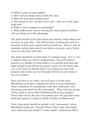 4) What is your revenue model?
a. How will you make money from this idea
5) Who are your main competition?
a. The answer is not ‘we don’t have any’; who serves the same
need now?
6) What is your competitive advantage?
a. What makes your way of serving the need superior and how
will you hang on to this advantage.
The pitch should excite and inform the listener, make them want
to invest in your idea. The effectiveness at doing this will be a
function of both your content and your delivery. There is lots of
examples online (just search you tube) so you get a get a better
sense of what they look like.
The pitch should be no more than 2-3 minutes long. If it is over
3 minutes long you will be marked down. You will need to
practice it a number of times before it is smooth and clear and
tight enough to get all the key points across. It will likely take
you a few hours to decide what to say (based on your term
project) and at least ten run-throughs before you are ready to
say it on camera.
Once you have it on video, you will post it on the class
Blackboard to be peer evaluated by three of your classmates.
Their evaluation, in consultation with class instructor, will
determine your mark for this assessment. They will also decide
if they want to invest their Garbarino Gelt in your project.
Those who receive the most investment gelt will get their name
(and their project’s name) on Wall of Fame on Blackboard.
Your video pitch should be posted in the ‘assessment’ tab on
Blackboard under the ‘Elevator Pitch Video’ item with under
your name and your product’s name (under ‘submission title’).
 