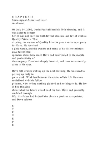 C H A P T E R 16
Sociological Aspects of Later
Adulthood
On July 14, 2002, David Pearsall had his 70th birthday, and it
was a day to remem-
ber. It was not only his birthday but also his last day of work at
Quality Printers. That
evening, the owners of Quality Printers gave a retirement party
for Dave. He received
a gold watch, and the owners and many of his fellow printers
gave testimonial
speeches about how much Dave had contributed to the morale
and productivity of
the company. Dave was deeply honored, and tears occasionally
came to his eyes.
Dave felt strange waking up the next morning. He was used to
getting up early to
go to work. Work had become the center of his life. He even
socialized with his fellow
printers. Now he had nothing planned and nothing to do. He lay
in bed thinking
about what the future would hold for him. Dave had generally
muddled through
life. His father had helped him obtain a position as a printer,
and Dave seldom
S
T
E
V
E
P
E
 