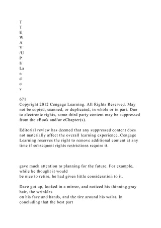 T
T
E
W
A
Y
/U
P
I/
La
n
d
o
v
671
Copyright 2012 Cengage Learning. All Rights Reserved. May
not be copied, scanned, or duplicated, in whole or in part. Due
to electronic rights, some third party content may be suppressed
from the eBook and/or eChapter(s).
Editorial review has deemed that any suppressed content does
not materially affect the overall learning experience. Cengage
Learning reserves the right to remove additional content at any
time if subsequent rights restrictions require it.
gave much attention to planning for the future. For example,
while he thought it would
be nice to retire, he had given little consideration to it.
Dave got up, looked in a mirror, and noticed his thinning gray
hair, the wrinkles
on his face and hands, and the tire around his waist. In
concluding that the best part
 