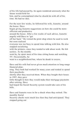 of his life had passed by, he again wondered anxiously what the
future would hold for
him, and he contemplated what he should do with all of his
time. He had no idea.
For the next few weeks, he followed his wife, Jeanette, around
the house. Dave
began giving Jeanette suggestions on how she could be more
efficient and productive
around the house. After a few weeks of such advice, Jeanette
angrily told Dave to “get
off her back.” He visited the print shop where he used to work
but soon realized
everyone was too busy to spend time talking with him. He also
stopped socializing
with the printers, since they tended to talk about work. He felt
useless. As the months
went by, he spent most of his time sitting home and watching
TV. Occasionally, he
went to a neighborhood bar, where he drank to excess.
Dave and his wife had never given much attention to long-range
financial plan-
ning. They both had worked for many years and tended to spend
their paychecks
shortly after they received them. When they bought their house
in 1997, they gave
little thought to how they would make their mortgage payments
after retiring. Dave
had hoped the Social Security system would take care of his
bills.
Dave and Jeanette were in for a shock when they retired. The
monthly Social
Security checks were much less than they had anticipated. They
stopped going out
 