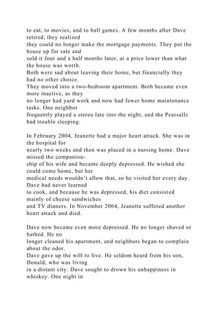 to eat, to movies, and to ball games. A few months after Dave
retired, they realized
they could no longer make the mortgage payments. They put the
house up for sale and
sold it four and a half months later, at a price lower than what
the house was worth.
Both were sad about leaving their home, but financially they
had no other choice.
They moved into a two-bedroom apartment. Both became even
more inactive, as they
no longer had yard work and now had fewer home maintenance
tasks. One neighbor
frequently played a stereo late into the night, and the Pearsalls
had trouble sleeping.
In February 2004, Jeanette had a major heart attack. She was in
the hospital for
nearly two weeks and then was placed in a nursing home. Dave
missed the companion-
ship of his wife and became deeply depressed. He wished she
could come home, but her
medical needs wouldn’t allow that, so he visited her every day.
Dave had never learned
to cook, and because he was depressed, his diet consisted
mainly of cheese sandwiches
and TV dinners. In November 2004, Jeanette suffered another
heart attack and died.
Dave now became even more depressed. He no longer shaved or
bathed. He no
longer cleaned his apartment, and neighbors began to complain
about the odor.
Dave gave up the will to live. He seldom heard from his son,
Donald, who was living
in a distant city. Dave sought to drown his unhappiness in
whiskey. One night in
 