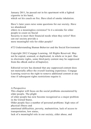 January 2011, he passed out in his apartment with a lighted
cigarette in his hand,
which set his couch on fire. Dave died of smoke inhalation.
Dave’s later years raise some questions for our society. Have
we abandoned
elders to a meaningless existence? Is it a mistake for older
people to count on Social
Security to meet their financial needs when they retire? How
can our society provide a
more meaningful role for older people?
672 Understanding Human Behavior and the Social Environment
Copyright 2012 Cengage Learning. All Rights Reserved. May
not be copied, scanned, or duplicated, in whole or in part. Due
to electronic rights, some third party content may be suppressed
from the eBook and/or eChapter(s).
Editorial review has deemed that any suppressed content does
not materially affect the overall learning experience. Cengage
Learning reserves the right to remove additional content at any
time if subsequent rights restrictions require it.
A Perspective
This chapter will focus on the social problems encountered by
older people. The plight
of older people has now become recognized as a major problem
in the United States.
Older people face a number of personal problems: high rates of
physical illness and
emotional difficulties, poverty, malnutrition, lack of access to
transportation, low status,
lack of a meaningful role in our society, elder abuse, and
 