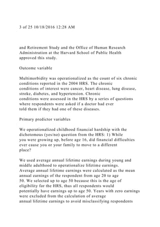 3 of 25 10/18/2016 12:28 AM
and Retirement Study and the Office of Human Research
Administration at the Harvard School of Public Health
approved this study.
Outcome variable
Multimorbidity was operationalized as the count of six chronic
conditions reported in the 2004 HRS. The chronic
conditions of interest were cancer, heart disease, lung disease,
stroke, diabetes, and hypertension. Chronic
conditions were assessed in the HRS by a series of questions
where respondents were asked if a doctor had ever
told them if they had one of these diseases.
Primary predictor variables
We operationalized childhood financial hardship with the
dichotomous (yes/no) question from the HRS: 1) While
you were growing up, before age 16, did financial difficulties
ever cause you or your family to move to a different
place?
We used average annual lifetime earnings during young and
middle adulthood to operationalize lifetime earnings.
Average annual lifetime earnings were calculated as the mean
annual earnings of the respondent from age 20 to age
50. We selected up to age 50 because this is the age of
eligibility for the HRS, thus all respondents would
potentially have earnings up to age 50. Years with zero earnings
were excluded from the calculation of average
annual lifetime earnings to avoid misclassifying respondents
 