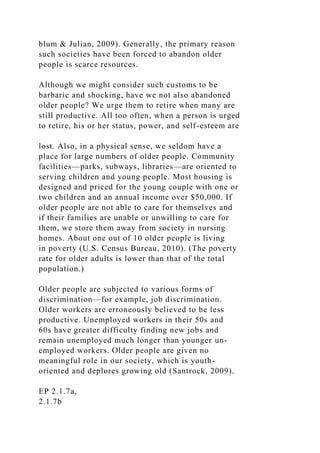 blum & Julian, 2009). Generally, the primary reason
such societies have been forced to abandon older
people is scarce resources.
Although we might consider such customs to be
barbaric and shocking, have we not also abandoned
older people? We urge them to retire when many are
still productive. All too often, when a person is urged
to retire, his or her status, power, and self-esteem are
lost. Also, in a physical sense, we seldom have a
place for large numbers of older people. Community
facilities—parks, subways, libraries—are oriented to
serving children and young people. Most housing is
designed and priced for the young couple with one or
two children and an annual income over $50,000. If
older people are not able to care for themselves and
if their families are unable or unwilling to care for
them, we store them away from society in nursing
homes. About one out of 10 older people is living
in poverty (U.S. Census Bureau, 2010). (The poverty
rate for older adults is lower than that of the total
population.)
Older people are subjected to various forms of
discrimination—for example, job discrimination.
Older workers are erroneously believed to be less
productive. Unemployed workers in their 50s and
60s have greater difficulty finding new jobs and
remain unemployed much longer than younger un-
employed workers. Older people are given no
meaningful role in our society, which is youth-
oriented and deplores growing old (Santrock, 2009).
EP 2.1.7a,
2.1.7b
 