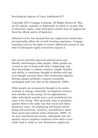 Sociological Aspects of Later Adulthood 673
Copyright 2012 Cengage Learning. All Rights Reserved. May
not be copied, scanned, or duplicated, in whole or in part. Due
to electronic rights, some third party content may be suppressed
from the eBook and/or eChapter(s).
Editorial review has deemed that any suppressed content does
not materially affect the overall learning experience. Cengage
Learning reserves the right to remove additional content at any
time if subsequent rights restrictions require it.
Our society glorifies physical attractiveness and
thereby shortchanges older people. Older people are
viewed as out of touch with what’s happening, and
their knowledge is seldom valued or sought. Intellec-
tual ability is sometimes thought to decline with age,
even though research shows that intellectual capacity,
barring organic problems, remains essentially
unchanged until very late in life (Santrock, 2009).
Older people are erroneously thought to be senile,
resistant to change, inflexible, incompetent workers,
and a burden on the young. Given opportunities,
older individuals usually prove such prejudicial con-
cepts to be wrong. They generally react to prejudice
against them in the same way that racial and ethnic
minorities react—by displaying self-hatred and by
being self-conscious, sensitive, and defensive about
their social and cultural status (Santrock, 2009). As
we have mentioned previously, individuals who fre-
quently receive negative responses from others even-
tually tend to come to view themselves negatively.
 
