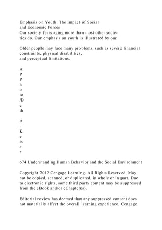 Emphasis on Youth: The Impact of Social
and Economic Forces
Our society fears aging more than most other socie-
ties do. Our emphasis on youth is illustrated by our
Older people may face many problems, such as severe financial
constraints, physical disabilities,
and perceptual limitations.
A
P
P
h
o
to
/B
e
th
A
.
K
e
is
e
r
674 Understanding Human Behavior and the Social Environment
Copyright 2012 Cengage Learning. All Rights Reserved. May
not be copied, scanned, or duplicated, in whole or in part. Due
to electronic rights, some third party content may be suppressed
from the eBook and/or eChapter(s).
Editorial review has deemed that any suppressed content does
not materially affect the overall learning experience. Cengage
 