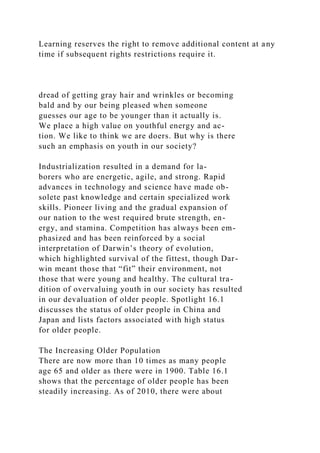 Learning reserves the right to remove additional content at any
time if subsequent rights restrictions require it.
dread of getting gray hair and wrinkles or becoming
bald and by our being pleased when someone
guesses our age to be younger than it actually is.
We place a high value on youthful energy and ac-
tion. We like to think we are doers. But why is there
such an emphasis on youth in our society?
Industrialization resulted in a demand for la-
borers who are energetic, agile, and strong. Rapid
advances in technology and science have made ob-
solete past knowledge and certain specialized work
skills. Pioneer living and the gradual expansion of
our nation to the west required brute strength, en-
ergy, and stamina. Competition has always been em-
phasized and has been reinforced by a social
interpretation of Darwin’s theory of evolution,
which highlighted survival of the fittest, though Dar-
win meant those that “fit” their environment, not
those that were young and healthy. The cultural tra-
dition of overvaluing youth in our society has resulted
in our devaluation of older people. Spotlight 16.1
discusses the status of older people in China and
Japan and lists factors associated with high status
for older people.
The Increasing Older Population
There are now more than 10 times as many people
age 65 and older as there were in 1900. Table 16.1
shows that the percentage of older people has been
steadily increasing. As of 2010, there were about
 