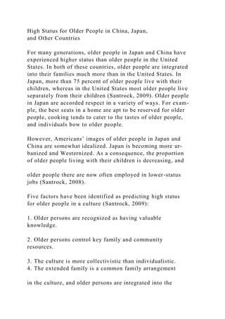 High Status for Older People in China, Japan,
and Other Countries
For many generations, older people in Japan and China have
experienced higher status than older people in the United
States. In both of these countries, older people are integrated
into their families much more than in the United States. In
Japan, more than 75 percent of older people live with their
children, whereas in the United States most older people live
separately from their children (Santrock, 2009). Older people
in Japan are accorded respect in a variety of ways. For exam-
ple, the best seats in a home are apt to be reserved for older
people, cooking tends to cater to the tastes of older people,
and individuals bow to older people.
However, Americans’ images of older people in Japan and
China are somewhat idealized. Japan is becoming more ur-
banized and Westernized. As a consequence, the proportion
of older people living with their children is decreasing, and
older people there are now often employed in lower-status
jobs (Santrock, 2008).
Five factors have been identified as predicting high status
for older people in a culture (Santrock, 2009):
1. Older persons are recognized as having valuable
knowledge.
2. Older persons control key family and community
resources.
3. The culture is more collectivistic than individualistic.
4. The extended family is a common family arrangement
in the culture, and older persons are integrated into the
 