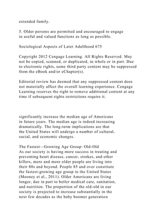 extended family.
5. Older persons are permitted and encouraged to engage
in useful and valued functions as long as possible.
Sociological Aspects of Later Adulthood 675
Copyright 2012 Cengage Learning. All Rights Reserved. May
not be copied, scanned, or duplicated, in whole or in part. Due
to electronic rights, some third party content may be suppressed
from the eBook and/or eChapter(s).
Editorial review has deemed that any suppressed content does
not materially affect the overall learning experience. Cengage
Learning reserves the right to remove additional content at any
time if subsequent rights restrictions require it.
significantly increase the median age of Americans
in future years. The median age is indeed increasing
dramatically. The long-term implications are that
the United States will undergo a number of cultural,
social, and economic changes.
The Fastest—Growing Age Group: Old-Old
As our society is having more success in treating and
preventing heart disease, cancer, strokes, and other
killers, more and more older people are living into
their 80s and beyond. People 85 and over constitute
the fastest-growing age group in the United States
(Mooney et al., 2011). Older Americans are living
longer, due in part to betler medical care, sanitation,
and nutrition. The proportion of the old-old in our
society is projected to increase substantially in the
next few decades as the baby boomer generation
 