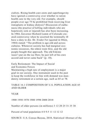 cialists. Rising health-care costs and superlongevity
have ignited a controversy over whether to ration
health care to the very old. For example, should
people over age 75 be prohibited from receiving liver
transplants or kidney dialysis? Discussion of eutha-
nasia (the practice of killing individuals who are
hopelessly sick or injured) has also been increasing.
In 1984, Governor Richard Lamm of Colorado cre-
ated controversy when he asserted the terminally ill
have a duty to die. Dr. Eisdor Fer (quoted in Otten,
1984) stated: “The problem is age-old and across
cultures. Whenever society has had marginal eco-
nomic resources, the oldest went first, and the old
people bought that approach. The old Eskimo
wasn’t put on the ice flow; he just left of his own
accord and never came back” (p. 10).
Early Retirement: The Impact of Social
and Economic Forces
Maintaining a high rate of employment is a major
goal in our society. One instrument used in the past
to keep the workforce in line with demand was man-
datory retirement at a certain age, such as 65 or 70.
TABLE 16.1 COMPOSITION OF U.S. POPULATION AGE 65
AND OLDER
YEAR
1900 1950 1970 1980 1990 2000 2010
Number of older persons (in millions) 3 12 20 25 31 35 38
Percent of total population 4 8 9.5 11 12 12 12
SOURCE: U.S. Census Bureau, 2010, Statistical Abstract of the
 