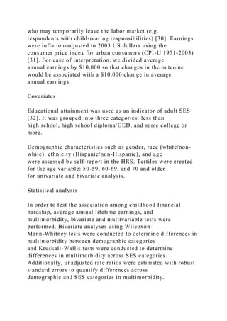 who may temporarily leave the labor market (e.g.
respondents with child-rearing responsibilities) [30]. Earnings
were inflation-adjusted to 2003 US dollars using the
consumer price index for urban consumers (CPI-U 1951-2003)
[31]. For ease of interpretation, we divided average
annual earnings by $10,000 so that changes in the outcome
would be associated with a $10,000 change in average
annual earnings.
Covariates
Educational attainment was used as an indicator of adult SES
[32]. It was grouped into three categories: less than
high school, high school diploma/GED, and some college or
more.
Demographic characteristics such as gender, race (white/non-
white), ethnicity (Hispanic/non-Hispanic), and age
were assessed by self-report in the HRS. Tertiles were created
for the age variable: 50-59, 60-69, and 70 and older
for univariate and bivariate analysis.
Statistical analysis
In order to test the association among childhood financial
hardship, average annual lifetime earnings, and
multimorbidity, bivariate and multivariable tests were
performed. Bivariate analyses using Wilcoxon-
Mann-Whitney tests were conducted to determine differences in
multimorbidity between demographic categories
and Kruskall-Wallis tests were conducted to determine
differences in multimorbidity across SES categories.
Additionally, unadjusted rate ratios were estimated with robust
standard errors to quantify differences across
demographic and SES categories in multimorbidity.
 